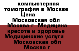компьютерная томография в Москве › Цена ­ 1 400 - Московская обл., Москва г. Медицина, красота и здоровье » Медицинские услуги   . Московская обл.,Москва г.